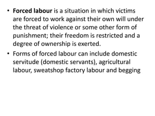 • Forced labour is a situation in which victims
are forced to work against their own will under
the threat of violence or some other form of
punishment; their freedom is restricted and a
degree of ownership is exerted.
• Forms of forced labour can include domestic
servitude (domestic servants), agricultural
labour, sweatshop factory labour and begging
 
