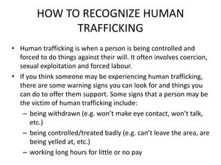 HOW TO RECOGNIZE HUMAN
TRAFFICKING
• Human trafficking is when a person is being controlled and
forced to do things against their will. It often involves coercion,
sexual exploitation and forced labour.
• If you think someone may be experiencing human trafficking,
there are some warning signs you can look for and things you
can do to offer them support. Some signs that a person may be
the victim of human trafficking include:
– being withdrawn (e.g. won’t make eye contact, won’t talk,
etc.)
– being controlled/treated badly (e.g. can’t leave the area, are
being yelled at, etc.)
– working long hours for little or no pay
 
