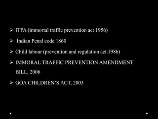  ITPA (immortal traffic prevention act 1956)
 Indian Penal code 1860
 Child labour (prevention and regulation act.1986)
 IMMORAL TRAFFIC PREVENTION AMENDMENT
BILL, 2006
 GOA CHILDREN’S ACT, 2003
 