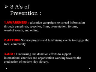  3 A’s of
Prevention :
1.AWARENESS : education campaigns to spread information
through pamphlets, speeches, films, presentation, forums,
word of mouth, and online.
2.ACTION :Service projects and fundraising events to engage the
local community.
3.AID : Fundraising and donation efforts to support
international charities and organization working towards the
eradication of modern-day slavery.
 