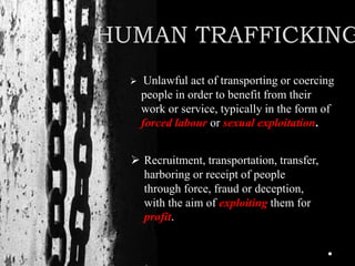 HUMAN TRAFFICKING
 Unlawful act of transporting or coercing
people in order to benefit from their
work or service, typically in the form of
forced labour or sexual exploitation.
 Recruitment, transportation, transfer,
harboring or receipt of people
through force, fraud or deception,
with the aim of exploiting them for
profit.
 