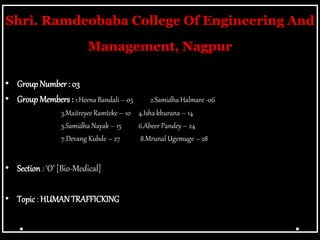 Shri. Ramdeobaba College Of Engineering And
Management, Nagpur
• Group Number: 03
• Group Members : 1.Heena Bandali – 05 2.Samidha Halmare -06
3.Maitreyee Ramteke – 10 4.Isha khurana – 14
5.Samidha Nayak – 15 6.Abeer Pandey – 24
7.Devang Kubde – 27 8.Mrunal Ugemuge – 28
• Section : ‘O’ [Bio-Medical]
• Topic : HUMANTRAFFICKING
 