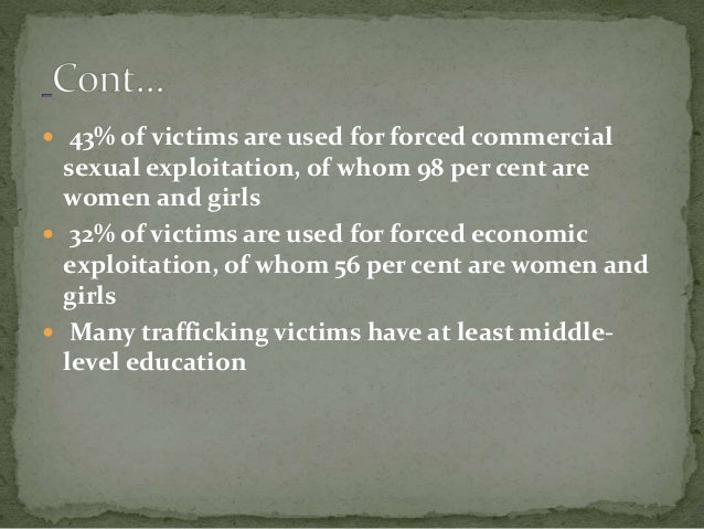  43% of victims are used for forced commercial
sexual exploitation, of whom 98 per cent are
women and girls
 32% of victims are used for forced economic
exploitation, of whom 56 per cent are women and
girls
 Many trafficking victims have at least middle-
level education
 