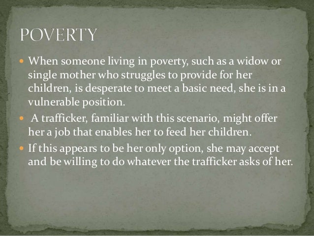  When someone living in poverty, such as a widow or
single mother who struggles to provide for her
children, is desperate to meet a basic need, she is in a
vulnerable position.
 A trafficker, familiar with this scenario, might offer
her a job that enables her to feed her children.
 If this appears to be her only option, she may accept
and be willing to do whatever the trafficker asks of her.
 