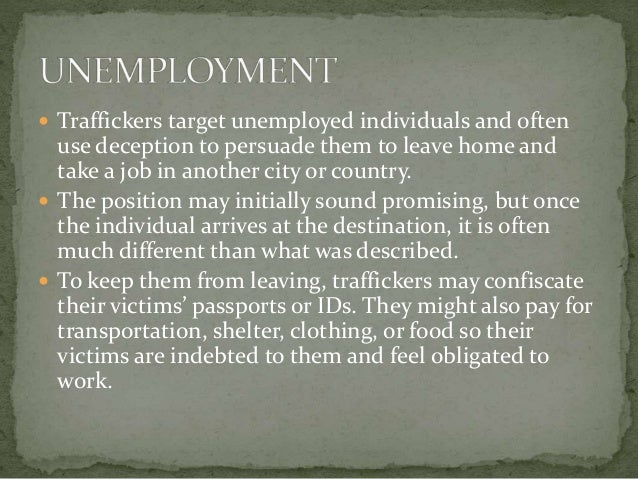  Traffickers target unemployed individuals and often
use deception to persuade them to leave home and
take a job in another city or country.
 The position may initially sound promising, but once
the individual arrives at the destination, it is often
much different than what was described.
 To keep them from leaving, traffickers may confiscate
their victims’ passports or IDs. They might also pay for
transportation, shelter, clothing, or food so their
victims are indebted to them and feel obligated to
work.
 