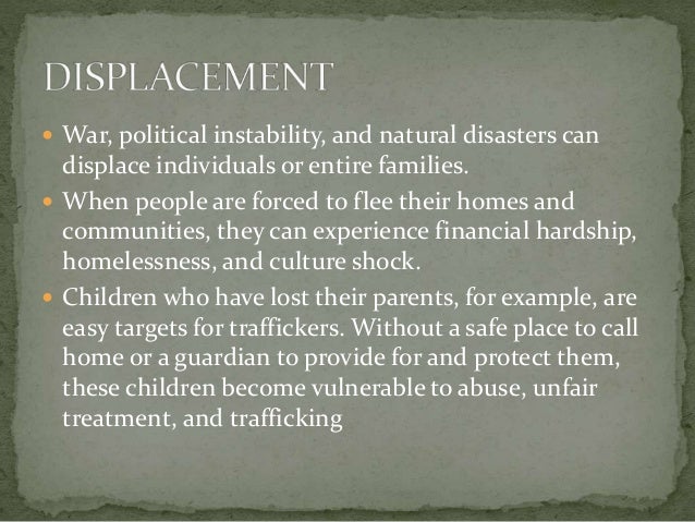  War, political instability, and natural disasters can
displace individuals or entire families.
 When people are forced to flee their homes and
communities, they can experience financial hardship,
homelessness, and culture shock.
 Children who have lost their parents, for example, are
easy targets for traffickers. Without a safe place to call
home or a guardian to provide for and protect them,
these children become vulnerable to abuse, unfair
treatment, and trafficking
 