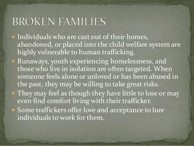  Individuals who are cast out of their homes,
abandoned, or placed into the child welfare system are
highly vulnerable to human trafficking.
 Runaways, youth experiencing homelessness, and
those who live in isolation are often targeted. When
someone feels alone or unloved or has been abused in
the past, they may be willing to take great risks.
 They may feel as though they have little to lose or may
even find comfort living with their trafficker.
 Some traffickers offer love and acceptance to lure
individuals to work for them.
 
