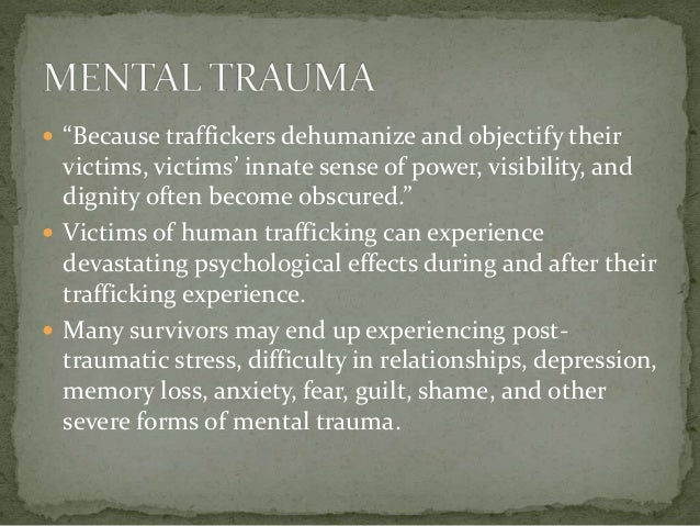  “Because traffickers dehumanize and objectify their
victims, victims’ innate sense of power, visibility, and
dignity often become obscured.”
 Victims of human trafficking can experience
devastating psychological effects during and after their
trafficking experience.
 Many survivors may end up experiencing post-
traumatic stress, difficulty in relationships, depression,
memory loss, anxiety, fear, guilt, shame, and other
severe forms of mental trauma.
 