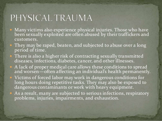  Many victims also experience physical injuries. Those who have
been sexually exploited are often abused by their traffickers and
customers.
 They may be raped, beaten, and subjected to abuse over a long
period of time.
 There is also a higher risk of contracting sexually transmitted
diseases, infections, diabetes, cancer, and other illnesses.
 A lack of proper medical care allows these conditions to spread
and worsen—often affecting an individual’s health permanently.
 Victims of forced labor may work in dangerous conditions for
long hours doing repetitive tasks. They may also be exposed to
dangerous contaminants or work with heavy equipment.
 As a result, many are subjected to serious infections, respiratory
problems, injuries, impairments, and exhaustion.
 
