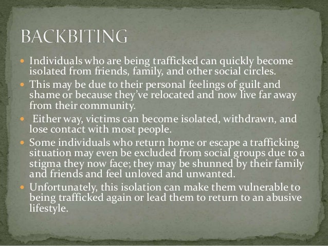  Individuals who are being trafficked can quickly become
isolated from friends, family, and other social circles.
 This may be due to their personal feelings of guilt and
shame or because they’ve relocated and now live far away
from their community.
 Either way, victims can become isolated, withdrawn, and
lose contact with most people.
 Some individuals who return home or escape a trafficking
situation may even be excluded from social groups due to a
stigma they now face; they may be shunned by their family
and friends and feel unloved and unwanted.
 Unfortunately, this isolation can make them vulnerable to
being trafficked again or lead them to return to an abusive
lifestyle.
 