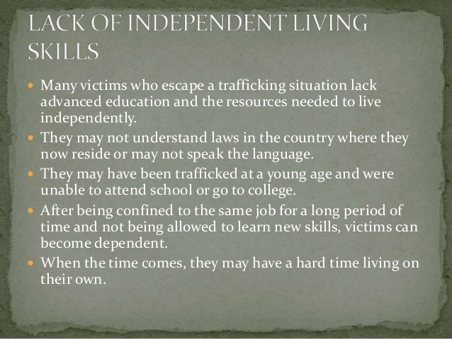  Many victims who escape a trafficking situation lack
advanced education and the resources needed to live
independently.
 They may not understand laws in the country where they
now reside or may not speak the language.
 They may have been trafficked at a young age and were
unable to attend school or go to college.
 After being confined to the same job for a long period of
time and not being allowed to learn new skills, victims can
become dependent.
 When the time comes, they may have a hard time living on
their own.
 