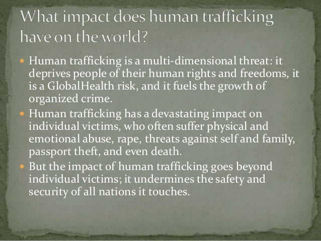  Human trafficking is a multi-dimensional threat: it
deprives people of their human rights and freedoms, it
is a GlobalHealth risk, and it fuels the growth of
organized crime.
 Human trafficking has a devastating impact on
individual victims, who often suffer physical and
emotional abuse, rape, threats against self and family,
passport theft, and even death.
 But the impact of human trafficking goes beyond
individual victims; it undermines the safety and
security of all nations it touches.
 