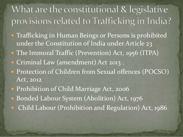  Trafficking in Human Beings or Persons is prohibited
under the Constitution of India under Article 23
 The Immoral Traffic (Prevention) Act, 1956 (ITPA)
 Criminal Law (amendment) Act 2013 .
 Protection of Children from Sexual offences (POCSO)
Act, 2012
 Prohibition of Child Marriage Act, 2006
 Bonded Labour System (Abolition) Act, 1976
 Child Labour (Prohibition and Regulation) Act, 1986
 