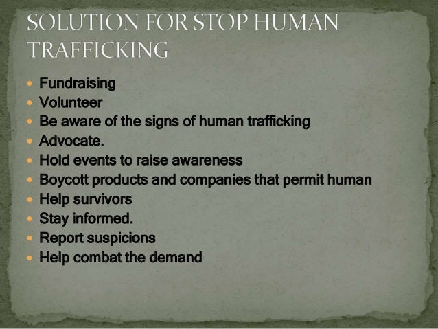  Fundraising
 Volunteer
 Be aware of the signs of human trafficking
 Advocate.
 Hold events to raise awareness
 Boycott products and companies that permit human
 Help survivors
 Stay informed.
 Report suspicions
 Help combat the demand
 