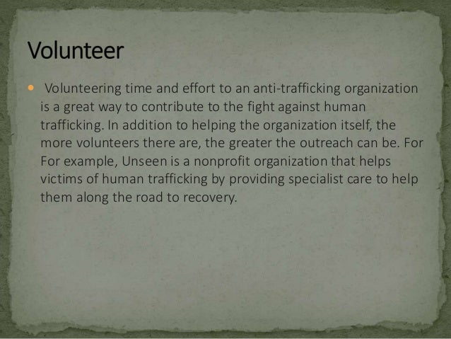 Volunteering time and effort to an anti-trafficking organization
is a great way to contribute to the fight against human
trafficking. In addition to helping the organization itself, the
more volunteers there are, the greater the outreach can be. For
For example, Unseen is a nonprofit organization that helps
victims of human trafficking by providing specialist care to help
them along the road to recovery.
 