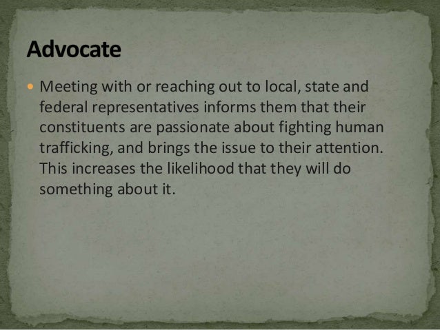  Meeting with or reaching out to local, state and
federal representatives informs them that their
constituents are passionate about fighting human
trafficking, and brings the issue to their attention.
This increases the likelihood that they will do
something about it.
 