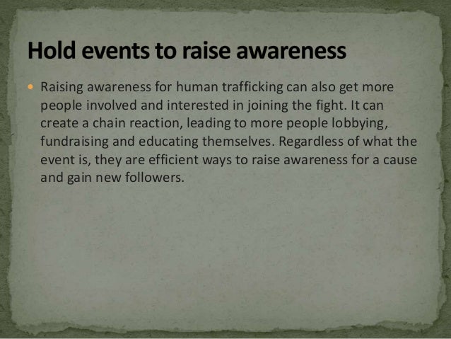  Raising awareness for human trafficking can also get more
people involved and interested in joining the fight. It can
create a chain reaction, leading to more people lobbying,
fundraising and educating themselves. Regardless of what the
event is, they are efficient ways to raise awareness for a cause
and gain new followers.
 