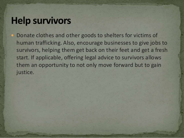  Donate clothes and other goods to shelters for victims of
human trafficking. Also, encourage businesses to give jobs to
survivors, helping them get back on their feet and get a fresh
start. If applicable, offering legal advice to survivors allows
them an opportunity to not only move forward but to gain
justice.
 