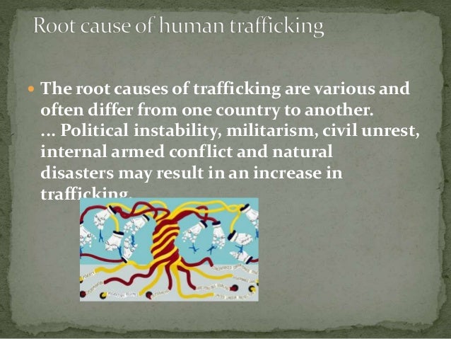  The root causes of trafficking are various and
often differ from one country to another.
... Political instability, militarism, civil unrest,
internal armed conflict and natural
disasters may result in an increase in
trafficking.
 