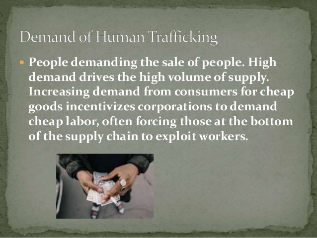  People demanding the sale of people. High
demand drives the high volume of supply.
Increasing demand from consumers for cheap
goods incentivizes corporations to demand
cheap labor, often forcing those at the bottom
of the supply chain to exploit workers.
 