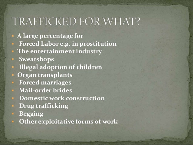  A large percentage for
 Forced Labor e.g. in prostitution
 The entertainment industry
 Sweatshops
 Illegal adoption of children
 Organ transplants
 Forced marriages
 Mail-order brides
 Domestic work construction
 Drug trafficking
 Begging
 Other exploitative forms of work
 
