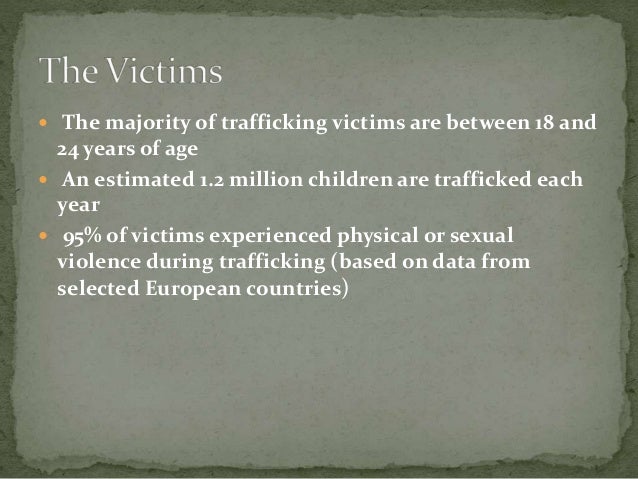  The majority of trafficking victims are between 18 and
24 years of age
 An estimated 1.2 million children are trafficked each
year
 95% of victims experienced physical or sexual
violence during trafficking (based on data from
selected European countries)
 