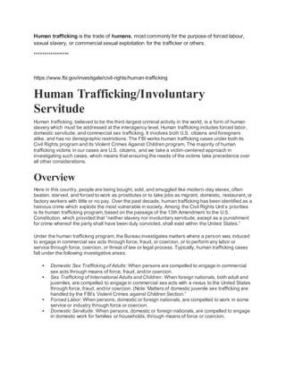 Human trafficking is the trade of humans, most commonly for the purpose of forced labour,
sexual slavery, or commercial sexual exploitation for the trafficker or others.
*****************
https://www.fbi.gov/investigate/civil-rights/human-trafficking
Human Trafficking/Involuntary
Servitude
Human trafficking, believed to be the third-largest criminal activity in the world, is a form of human
slavery which must be addressed at the interagency level. Human trafficking includes forced labor,
domestic servitude, and commercial sex trafficking. It involves both U.S. citizens and foreigners
alike, and has no demographic restrictions. The FBI works human trafficking cases under both its
Civil Rights program and its Violent Crimes Against Children program. The majority of human
trafficking victims in our cases are U.S. citizens, and we take a victim-centered approach in
investigating such cases, which means that ensuring the needs of the victims take precedence over
all other considerations.
Overview
Here in this country, people are being bought, sold, and smuggled like modern-day slaves, often
beaten, starved, and forced to work as prostitutes or to take jobs as migrant, domestic, restaurant, or
factory workers with little or no pay. Over the past decade, human trafficking has been identified as a
heinous crime which exploits the most vulnerable in society. Among the Civil Rights Unit’s priorities
is its human trafficking program, based on the passage of the 13th Amendment to the U.S.
Constitution, which provided that “neither slavery nor involuntary servitude, except as a punishment
for crime whereof the party shall have been duly convicted, shall exist within the United States.”
Under the human trafficking program, the Bureau investigates matters where a person was induced
to engage in commercial sex acts through force, fraud, or coercion, or to perform any labor or
service through force, coercion, or threat of law or legal process. Typically, human trafficking cases
fall under the following investigative areas:
 Domestic Sex Trafficking of Adults: When persons are compelled to engage in commercial
sex acts through means of force, fraud, and/or coercion.
 Sex Trafficking of International Adults and Children: When foreign nationals, both adult and
juveniles, are compelled to engage in commercial sex acts with a nexus to the United States
through force, fraud, and/or coercion. (Note: Matters of domestic juvenile sex trafficking are
handled by the FBI’s Violent Crimes against Children Section.”
 Forced Labor: When persons, domestic or foreign nationals, are compelled to work in some
service or industry through force or coercion.
 Domestic Servitude: When persons, domestic or foreign nationals, are compelled to engage
in domestic work for families or households, through means of force or coercion.
 