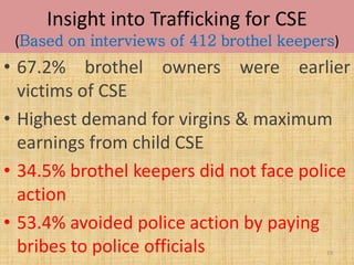 Insight into Trafficking for CSE
 (Based on interviews of 412 brothel keepers)
• 67.2% brothel owners were earlier
  victims of CSE
• Highest demand for virgins & maximum
  earnings from child CSE
• 34.5% brothel keepers did not face police
  action
• 53.4% avoided police action by paying
  bribes to police officials               19
 