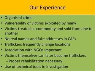 Our Experience
• Organised crime
• Vulnerability of victims exploited by many
• Victims treated as commodity and sold from one to
  another
• No real names and fake addresses in CAFs
• Traffickers frequently change locations
• Association with NGOs important
• Victims themselves can later become traffickers
   – Proper rehabilitation necessary
• Use of technical tools in investigation       31
 