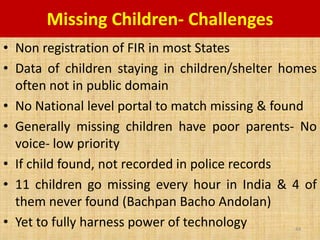 Missing Children- Challenges
• Non registration of FIR in most States
• Data of children staying in children/shelter homes
  often not in public domain
• No National level portal to match missing & found
• Generally missing children have poor parents- No
  voice- low priority
• If child found, not recorded in police records
• 11 children go missing every hour in India & 4 of
  them never found (Bachpan Bacho Andolan)
• Yet to fully harness power of technology      44
 