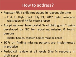 How to address?
• Register FIR if child not traced in reasonable time
  – P & H High court: July 24, 2012 order mandates
    registration of FIR for missing report
• Adopt national level portal “trackchild.gov.in” being
  developed by NIC for reporting missing & found
  persons
  – Shelter homes, children homes must be linked
• SOPs on finding missing persons are implemented
  in practice
• Periodical review at all levels (like % recovery in
                                                    50
  theft cases)
 