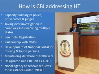 How is CBI addressing HT
• Capacity Building of police,
  prosecutors & judges
• Taking over investigation in
  complex cases involving multiple
  States
• Suo moto Registration
• Partnership with NGOs
• Development of National Portal for
  missing & found persons
• Maintaining database of traffickers
• Designated one CBI unit as AHTU
• Nodal agency to receive requests
  for assistance under UNCTOC           51
 