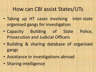 How can CBI assist States/UTs
• Taking up HT cases involving inter-state
  organised gangs for investigation
• Capacity Building of State Police,
  Prosecution and Judicial Officers
• Building & sharing database of organised
  gangs
• Assistance in investigations abroad
• Sharing intelligence
                                        52
 