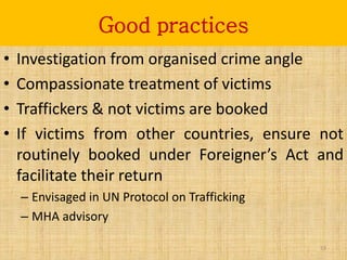 Good practices
•   Investigation from organised crime angle
•   Compassionate treatment of victims
•   Traffickers & not victims are booked
•   If victims from other countries, ensure not
    routinely booked under Foreigner’s Act and
    facilitate their return
    – Envisaged in UN Protocol on Trafficking
    – MHA advisory

                                                53
 