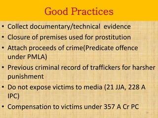 Good Practices
• Collect documentary/technical evidence
• Closure of premises used for prostitution
• Attach proceeds of crime(Predicate offence
  under PMLA)
• Previous criminal record of traffickers for harsher
  punishment
• Do not expose victims to media (21 JJA, 228 A
  IPC)
• Compensation to victims under 357 A Cr PC
                                                 54
 