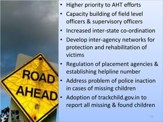 • Higher priority to AHT efforts
• Capacity building of field level
  officers & supervisory officers
• Increased inter-state co-ordination
• Develop inter-agency networks for
  protection and rehabilitation of
  victims
• Regulation of placement agencies &
  establishing helpline number
• Address problem of police inaction
  in cases of missing children
• Adoption of trackchild.gov.in to
  report all missing & found children
                                  55
 
