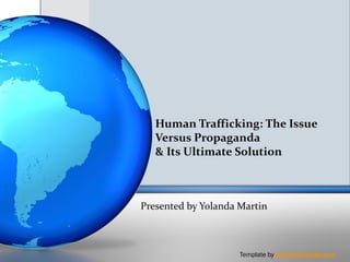 Human Trafficking: The Issue
   Versus Propaganda
   & Its Ultimate Solution



Presented by Yolanda Martin



                     Template by PresenterMedia.com
 