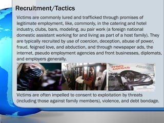 Recruitment/Tactics
Victims are commonly lured and trafficked through promises of
legitimate employment, like, commonly, i...