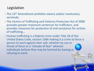 Legislation
•   The 13th Amendment prohibits slavery and/or involuntary
    servitude.
•   The Victims of Trafficking and ...