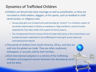 Dynamics of Trafficked Children
 Children are forced into early marriage as well as prostitution, or they are
  recruited...