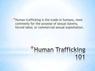 *
*Human trafficking is the trade in humans, most
commonly for the purpose of sexual slavery,
forced labor, or commercial ...