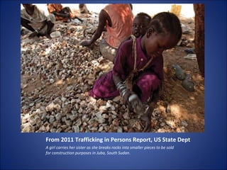 From 2011 Trafficking in Persons Report, US State Dept A girl carries her sister as she breaks rocks into smaller pieces to be sold for construction purposes in Juba, South Sudan. 