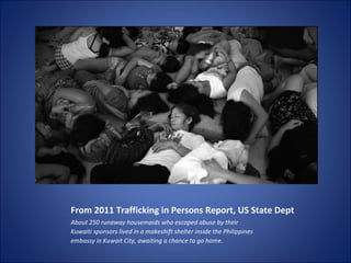 From 2011 Trafficking in Persons Report, US State Dept About 250 runaway housemaids who escaped abuse by their Kuwaiti sponsors lived in a makeshift shelter inside the Philippines embassy in Kuwait City, awaiting a chance to go home. 