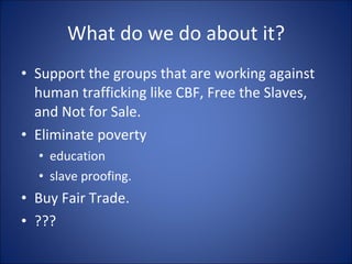 What do we do about it? Support the groups that are working against human trafficking like CBF, Free the Slaves, and Not for Sale. Eliminate poverty  education slave proofing. Buy Fair Trade.   ??? 