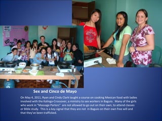 Sex and Cinco de Mayo On May 4, 2011, Ryan and Cindy Clark taught a course on cooking Mexican food with ladies involved with the Kalinga-Crossover, a ministry to sex workers in Baguio.  Many of the girls who work in "Massage Parlors"  are not allowed to go out on their own, to attend classes or Bible study.  This is a key signal that they are not  in Baguio on their own free will and that they've been trafficked. 