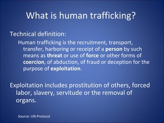What is human trafficking?  Technical definition: Human trafficking is the recruitment, transport, transfer, harboring or receipt of a  person  by such means as  threat  or use of  force  or other forms of  coercion , of abduction, of fraud or deception for the purpose of  exploitation .  Exploitation includes prostitution of others, forced labor, slavery, servitude or the removal of organs.  Source: UN Protocol 