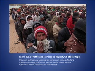 From 2011 Trafficking in Persons Report, US State Dept Thousands of African and Asian migrant workers wait in line for food at a refugee camp, having fled from the violence in Libya. Fleeing workers reported document confiscation and debt bondage. 