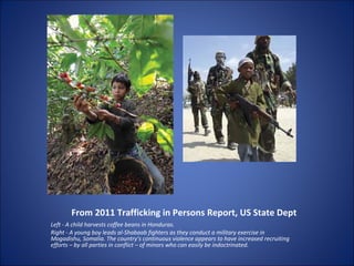 From 2011 Trafficking in Persons Report, US State Dept Left - A child harvests coffee beans in Honduras. Right - A young boy leads al-Shabaab fighters as they conduct a military exercise in Mogadishu, Somalia. The country’s continuous violence appears to have increased recruiting efforts – by all parties in conflict – of minors who can easily be indoctrinated. 