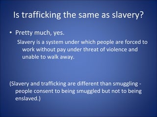 Is trafficking the same as slavery? Pretty much, yes. Slavery is a system under which people are forced to work without pay under threat of violence and unable to walk away.  (Slavery and trafficking are different than smuggling - people consent to being smuggled but not to being enslaved.) 