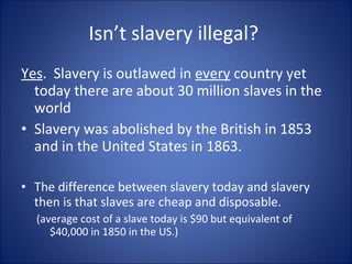 Isn’t slavery illegal?  <ul><li>Yes .  Slavery is outlawed in  every  country yet today there are about 30 million slaves ...